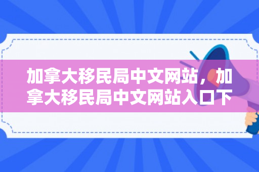 加拿大移民局中文网站，加拿大移民局中文网站入口下载