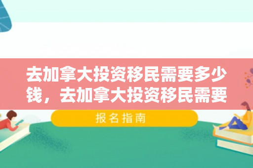 去加拿大投资移民需要多少钱，去加拿大投资移民需要多少钱费用