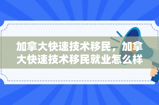 加拿大快速技术移民，加拿大快速技术移民就业怎么样