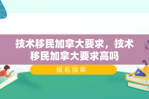 技术移民加拿大要求，技术移民加拿大要求高吗
