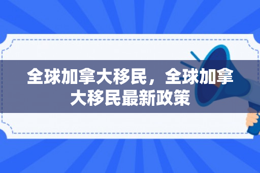 全球加拿大移民，全球加拿大移民最新政策