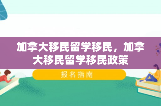 加拿大移民留学移民，加拿大移民留学移民政策