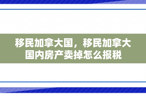 移民加拿大国，移民加拿大国内房产卖掉怎么报税