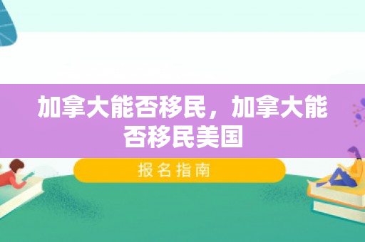 加拿大能否移民，加拿大能否移民美国