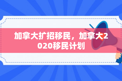 加拿大扩招移民，加拿大2020移民计划