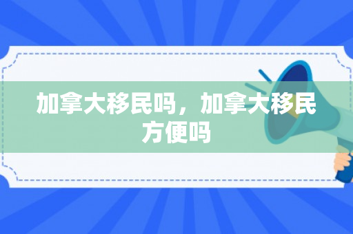 加拿大移民吗，加拿大移民方便吗