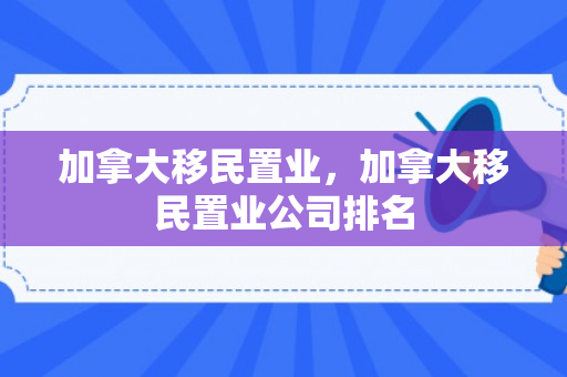 加拿大移民置业，加拿大移民置业公司排名