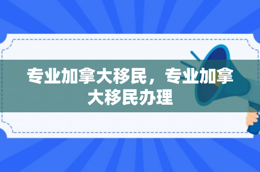 专业加拿大移民，专业加拿大移民办理