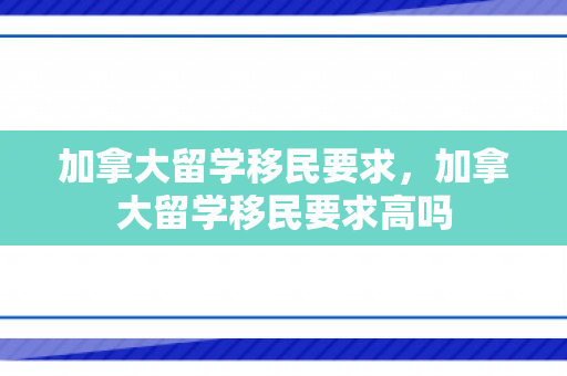 加拿大留学移民要求，加拿大留学移民要求高吗