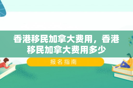 香港移民加拿大费用，香港移民加拿大费用多少