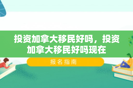 投资加拿大移民好吗，投资加拿大移民好吗现在