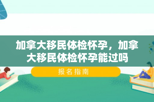加拿大移民体检怀孕，加拿大移民体检怀孕能过吗