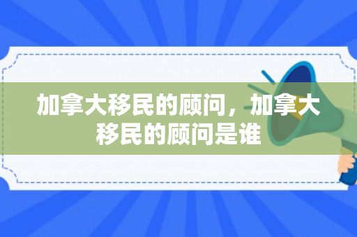 加拿大移民的顾问，加拿大移民的顾问是谁