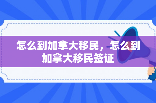 怎么到加拿大移民，怎么到加拿大移民签证
