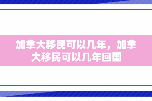 加拿大移民可以几年，加拿大移民可以几年回国