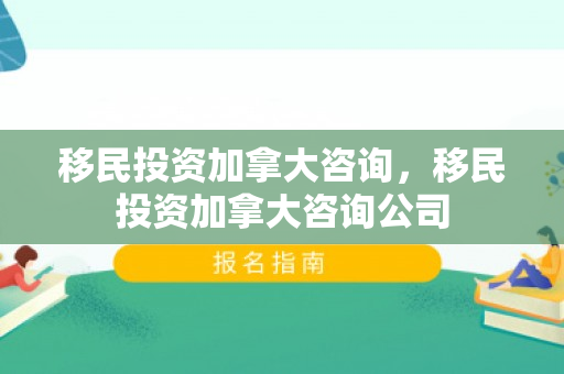 移民投资加拿大咨询，移民投资加拿大咨询公司