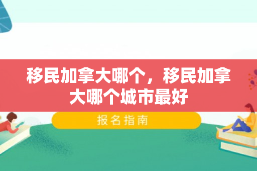 移民加拿大哪个，移民加拿大哪个城市最好