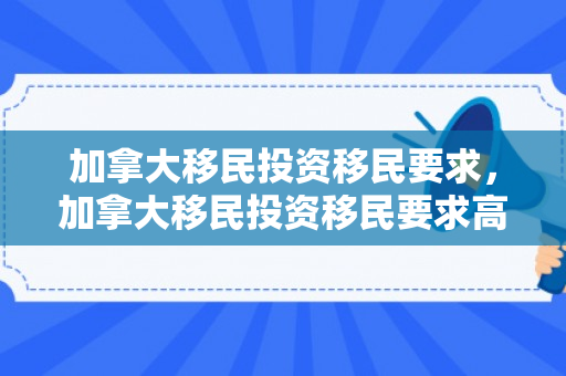 加拿大移民投资移民要求，加拿大移民投资移民要求高吗