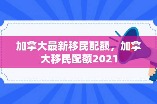 加拿大最新移民配额，加拿大移民配额2021