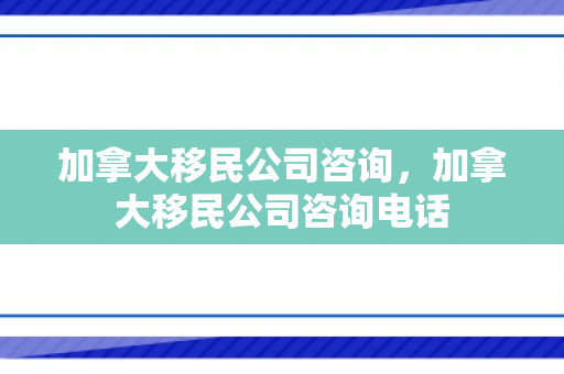 加拿大移民公司咨询，加拿大移民公司咨询电话