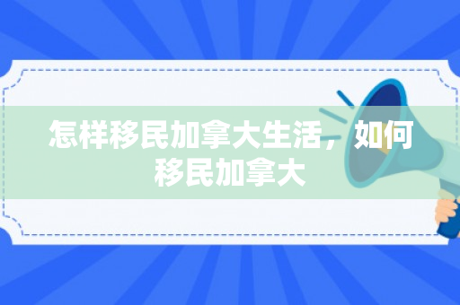 怎样移民加拿大生活，如何移民加拿大