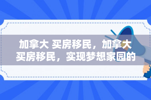 加拿大 买房移民，加拿大买房移民，实现梦想家园的绿色通道