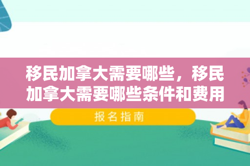 移民加拿大需要哪些，移民加拿大需要哪些条件和费用