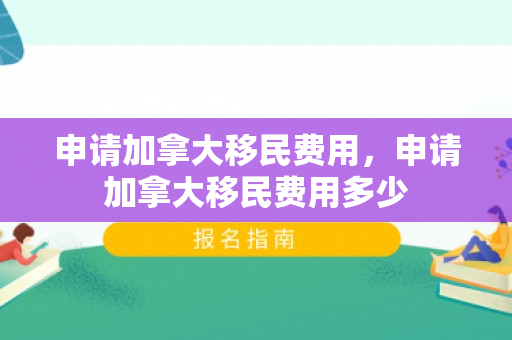 申请加拿大移民费用，申请加拿大移民费用多少