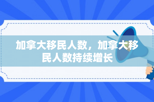 加拿大移民人数，加拿大移民人数持续增长