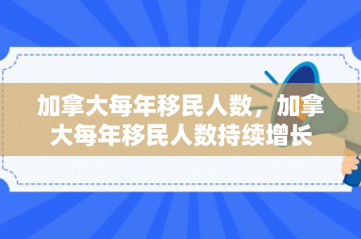 加拿大每年移民人数，加拿大每年移民人数持续增长