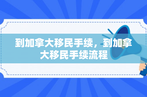 到加拿大移民手续，到加拿大移民手续流程
