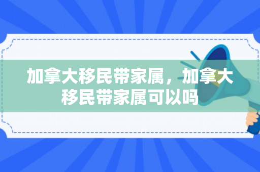 加拿大移民带家属，加拿大移民带家属可以吗