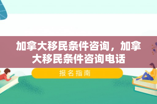 加拿大移民条件咨询，加拿大移民条件咨询电话