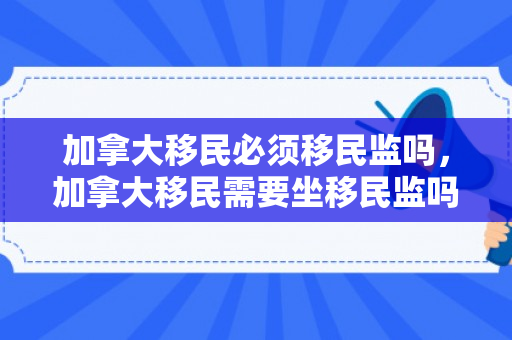 加拿大移民必须移民监吗，加拿大移民需要坐移民监吗