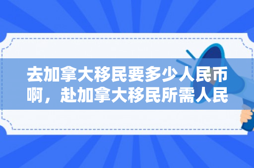 去加拿大移民要多少人民币啊，赴加拿大移民所需人民币费用详解