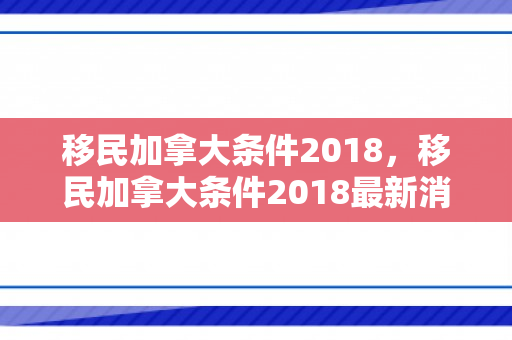 移民加拿大条件2018，移民加拿大条件2018最新消息