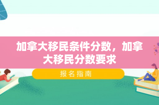 加拿大移民条件分数，加拿大移民分数要求
