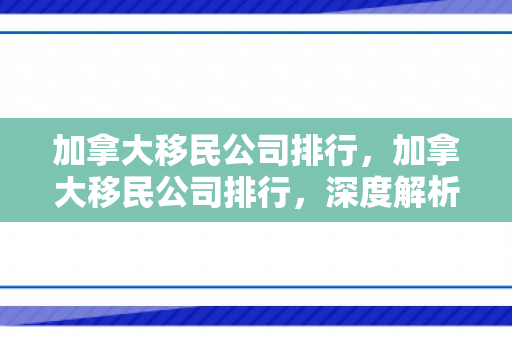 加拿大移民公司排行，加拿大移民公司排行，深度解析行业现状与发展趋势