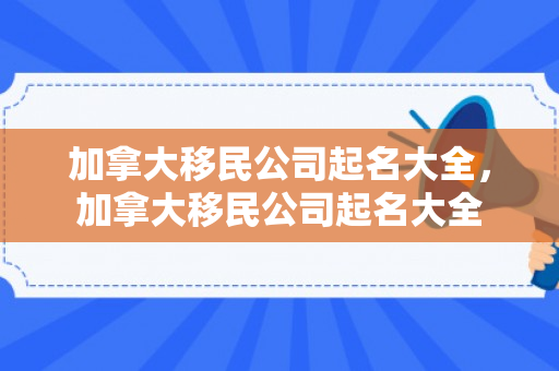 加拿大移民公司起名大全，加拿大移民公司起名大全