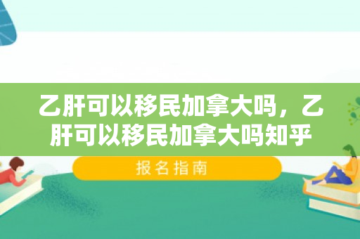 乙肝可以移民加拿大吗，乙肝可以移民加拿大吗知乎