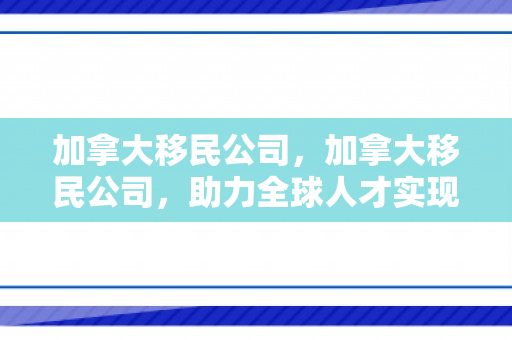 加拿大移民公司，加拿大移民公司，助力全球人才实现移民梦想