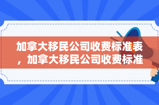 加拿大移民公司收费标准表，加拿大移民公司收费标准表详解