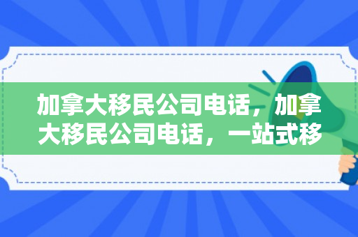 加拿大移民公司电话，加拿大移民公司电话，一站式移民咨询与服务