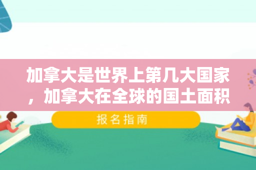 加拿大是世界上第几大国家，加拿大在全球的国土面积排名及其独特地位