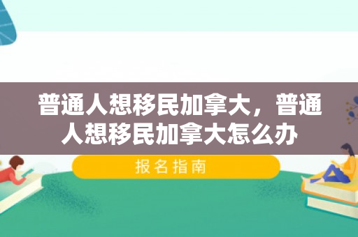普通人想移民加拿大，普通人想移民加拿大怎么办