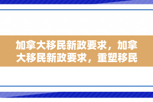 加拿大移民新政要求，加拿大移民新政要求，重塑移民选择与融合策略