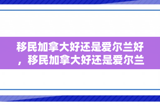 移民加拿大好还是爱尔兰好，移民加拿大好还是爱尔兰好呢