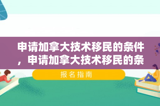 申请加拿大技术移民的条件，申请加拿大技术移民的条件是什么