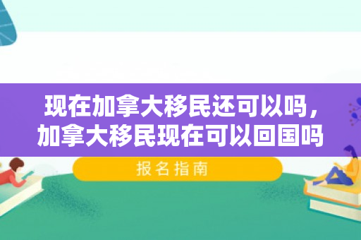 现在加拿大移民还可以吗，加拿大移民现在可以回国吗