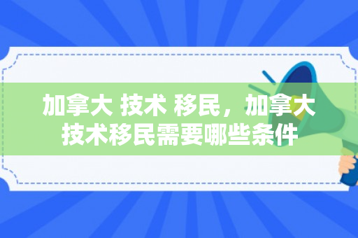 加拿大 技术 移民，加拿大技术移民需要哪些条件